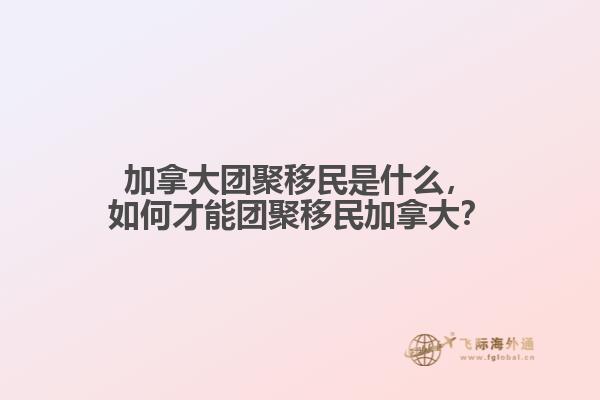 加拿大團聚移民是什么，如何才能團聚移民加拿大？