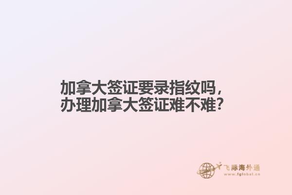 加拿大簽證要錄指紋嗎，辦理加拿大簽證難不難？