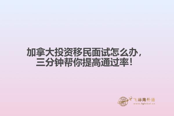 加拿大投資移民面試怎么辦，三分鐘幫你提高通過率！