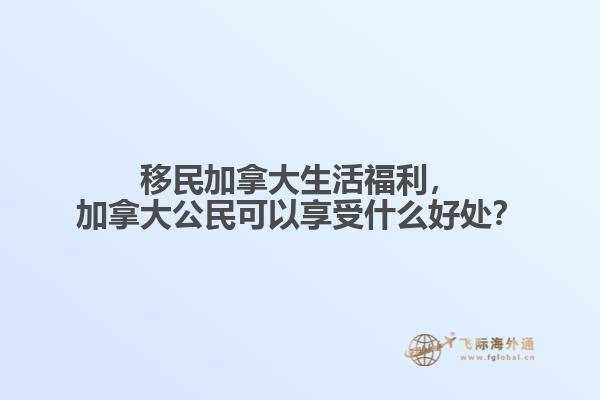 移民加拿大生活福利，加拿大公民可以享受什么好處？