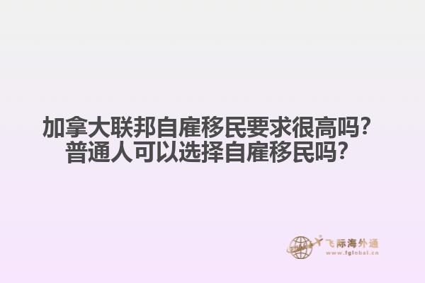 加拿大聯(lián)邦自雇移民要求很高嗎？普通人可以選擇自雇移民嗎？