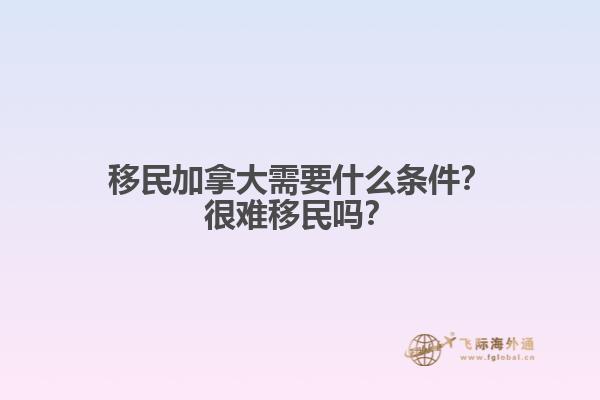 移民加拿大需要什么條件？很難移民嗎？